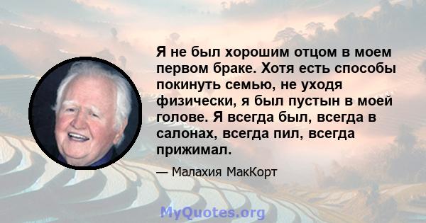 Я не был хорошим отцом в моем первом браке. Хотя есть способы покинуть семью, не уходя физически, я был пустын в моей голове. Я всегда был, всегда в салонах, всегда пил, всегда прижимал.