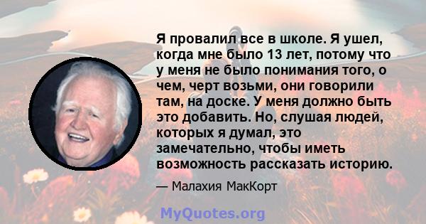 Я провалил все в школе. Я ушел, когда мне было 13 лет, потому что у меня не было понимания того, о чем, черт возьми, они говорили там, на доске. У меня должно быть это добавить. Но, слушая людей, которых я думал, это