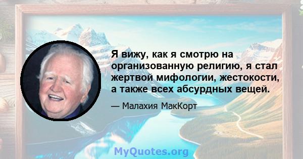 Я вижу, как я смотрю на организованную религию, я стал жертвой мифологии, жестокости, а также всех абсурдных вещей.