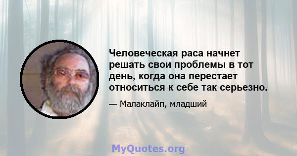 Человеческая раса начнет решать свои проблемы в тот день, когда она перестает относиться к себе так серьезно.