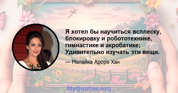 Я хотел бы научиться всплеску, блокировку и робототехнике, гимнастике и акробатике; Удивительно изучать эти вещи.