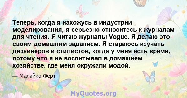 Теперь, когда я нахожусь в индустрии моделирования, я серьезно относитесь к журналам для чтения. Я читаю журналы Vogue. Я делаю это своим домашним заданием. Я стараюсь изучать дизайнеров и стилистов, когда у меня есть