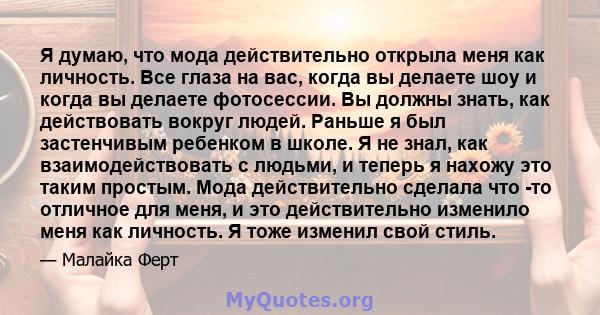 Я думаю, что мода действительно открыла меня как личность. Все глаза на вас, когда вы делаете шоу и когда вы делаете фотосессии. Вы должны знать, как действовать вокруг людей. Раньше я был застенчивым ребенком в школе.