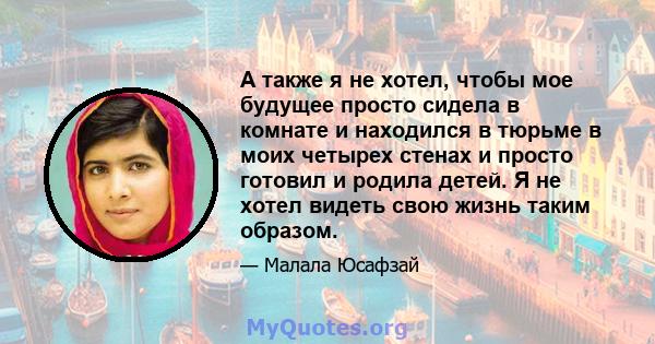 А также я не хотел, чтобы мое будущее просто сидела в комнате и находился в тюрьме в моих четырех стенах и просто готовил и родила детей. Я не хотел видеть свою жизнь таким образом.