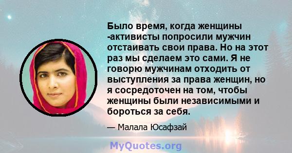 Было время, когда женщины -активисты попросили мужчин отстаивать свои права. Но на этот раз мы сделаем это сами. Я не говорю мужчинам отходить от выступления за права женщин, но я сосредоточен на том, чтобы женщины были 