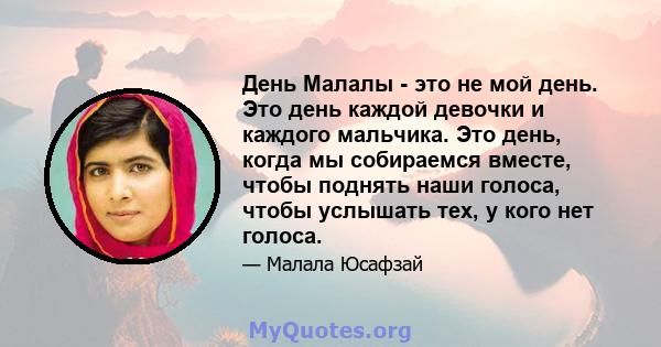 День Малалы - это не мой день. Это день каждой девочки и каждого мальчика. Это день, когда мы собираемся вместе, чтобы поднять наши голоса, чтобы услышать тех, у кого нет голоса.