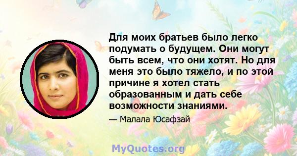 Для моих братьев было легко подумать о будущем. Они могут быть всем, что они хотят. Но для меня это было тяжело, и по этой причине я хотел стать образованным и дать себе возможности знаниями.