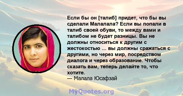 Если бы он [талиб] придет, что бы вы сделали Малалала? Если вы попали в талиб своей обуви, то между вами и талибом не будет разницы. Вы не должны относиться к другим с жестокостью ... вы должны сражаться с другими, но