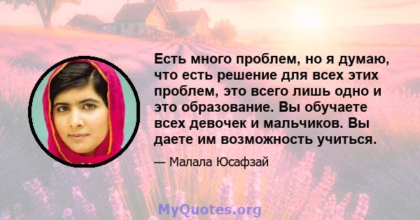 Есть много проблем, но я думаю, что есть решение для всех этих проблем, это всего лишь одно и это образование. Вы обучаете всех девочек и мальчиков. Вы даете им возможность учиться.