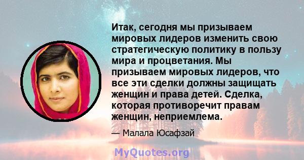 Итак, сегодня мы призываем мировых лидеров изменить свою стратегическую политику в пользу мира и процветания. Мы призываем мировых лидеров, что все эти сделки должны защищать женщин и права детей. Сделка, которая