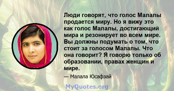 Люди говорят, что голос Малалы продается миру. Но я вижу это как голос Малалы, достигающий мира и резонирует во всем мире. Вы должны подумать о том, что стоит за голосом Малалы. Что она говорит? Я говорю только об