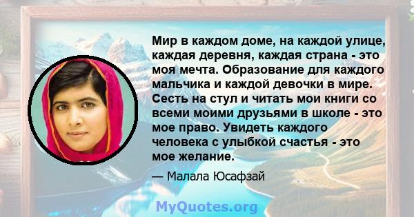 Мир в каждом доме, на каждой улице, каждая деревня, каждая страна - это моя мечта. Образование для каждого мальчика и каждой девочки в мире. Сесть на стул и читать мои книги со всеми моими друзьями в школе - это мое