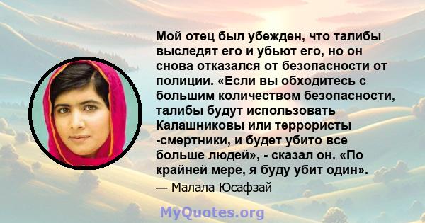 Мой отец был убежден, что талибы выследят его и убьют его, но он снова отказался от безопасности от полиции. «Если вы обходитесь с большим количеством безопасности, талибы будут использовать Калашниковы или террористы