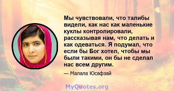 Мы чувствовали, что талибы видели, как нас как маленькие куклы контролировали, рассказывая нам, что делать и как одеваться. Я подумал, что если бы Бог хотел, чтобы мы были такими, он бы не сделал нас всем другим.