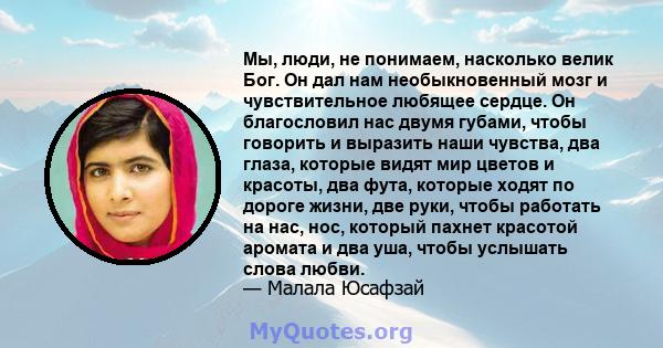 Мы, люди, не понимаем, насколько велик Бог. Он дал нам необыкновенный мозг и чувствительное любящее сердце. Он благословил нас двумя губами, чтобы говорить и выразить наши чувства, два глаза, которые видят мир цветов и