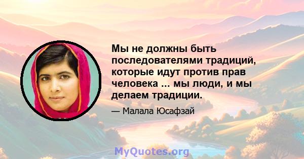 Мы не должны быть последователями традиций, которые идут против прав человека ... мы люди, и мы делаем традиции.