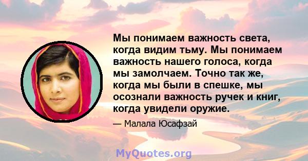 Мы понимаем важность света, когда видим тьму. Мы понимаем важность нашего голоса, когда мы замолчаем. Точно так же, когда мы были в спешке, мы осознали важность ручек и книг, когда увидели оружие.