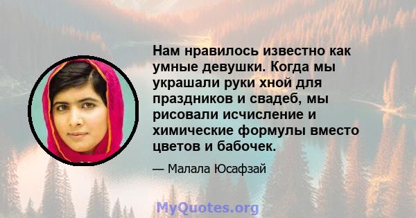 Нам нравилось известно как умные девушки. Когда мы украшали руки хной для праздников и свадеб, мы рисовали исчисление и химические формулы вместо цветов и бабочек.