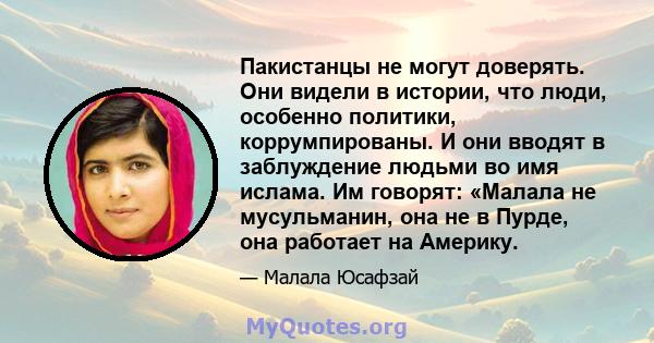 Пакистанцы не могут доверять. Они видели в истории, что люди, особенно политики, коррумпированы. И они вводят в заблуждение людьми во имя ислама. Им говорят: «Малала не мусульманин, она не в Пурде, она работает на