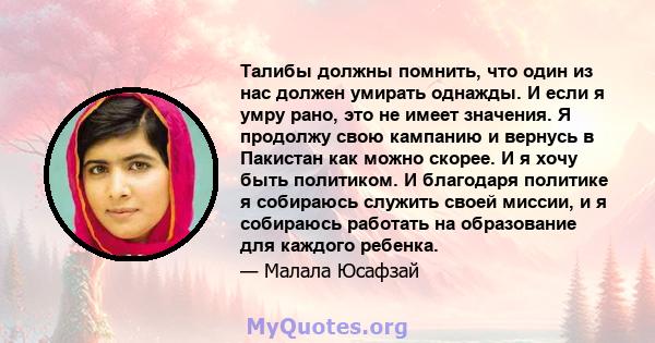 Талибы должны помнить, что один из нас должен умирать однажды. И если я умру рано, это не имеет значения. Я продолжу свою кампанию и вернусь в Пакистан как можно скорее. И я хочу быть политиком. И благодаря политике я