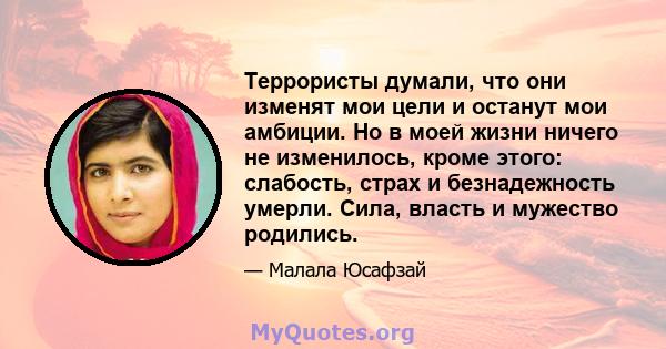 Террористы думали, что они изменят мои цели и останут мои амбиции. Но в моей жизни ничего не изменилось, кроме этого: слабость, страх и безнадежность умерли. Сила, власть и мужество родились.