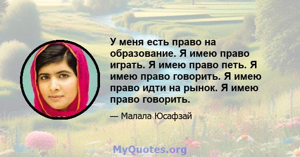 У меня есть право на образование. Я имею право играть. Я имею право петь. Я имею право говорить. Я имею право идти на рынок. Я имею право говорить.