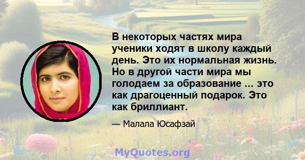 В некоторых частях мира ученики ходят в школу каждый день. Это их нормальная жизнь. Но в другой части мира мы голодаем за образование ... это как драгоценный подарок. Это как бриллиант.