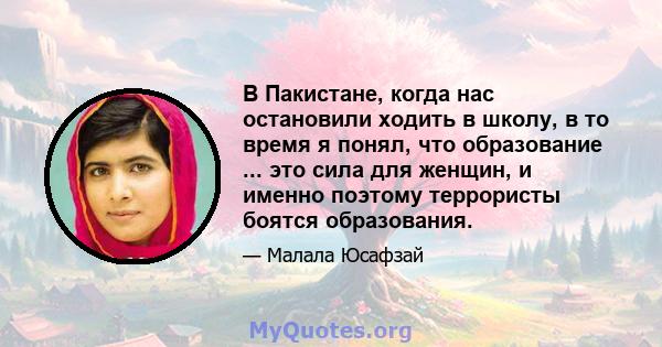 В Пакистане, когда нас остановили ходить в школу, в то время я понял, что образование ... это сила для женщин, и именно поэтому террористы боятся образования.