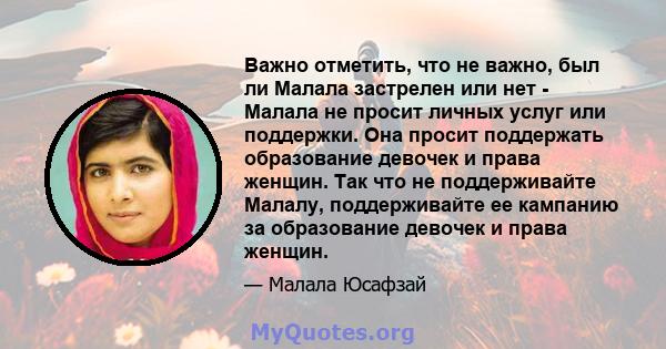 Важно отметить, что не важно, был ли Малала застрелен или нет - Малала не просит личных услуг или поддержки. Она просит поддержать образование девочек и права женщин. Так что не поддерживайте Малалу, поддерживайте ее