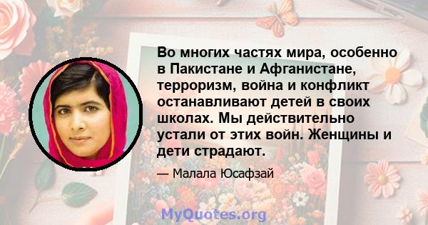 Во многих частях мира, особенно в Пакистане и Афганистане, терроризм, война и конфликт останавливают детей в своих школах. Мы действительно устали от этих войн. Женщины и дети страдают.