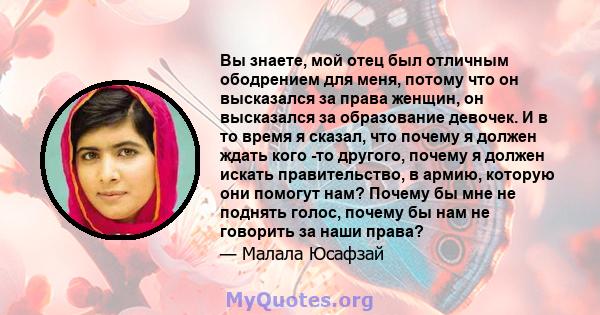 Вы знаете, мой отец был отличным ободрением для меня, потому что он высказался за права женщин, он высказался за образование девочек. И в то время я сказал, что почему я должен ждать кого -то другого, почему я должен