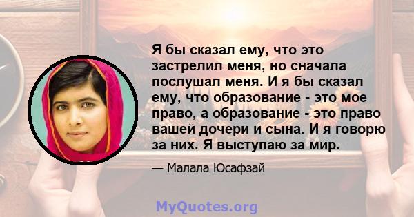 Я бы сказал ему, что это застрелил меня, но сначала послушал меня. И я бы сказал ему, что образование - это мое право, а образование - это право вашей дочери и сына. И я говорю за них. Я выступаю за мир.