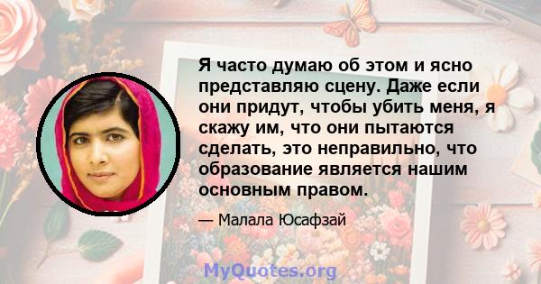 Я часто думаю об этом и ясно представляю сцену. Даже если они придут, чтобы убить меня, я скажу им, что они пытаются сделать, это неправильно, что образование является нашим основным правом.