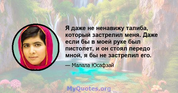 Я даже не ненавижу талиба, который застрелил меня. Даже если бы в моей руке был пистолет, и он стоял передо мной, я бы не застрелил его.