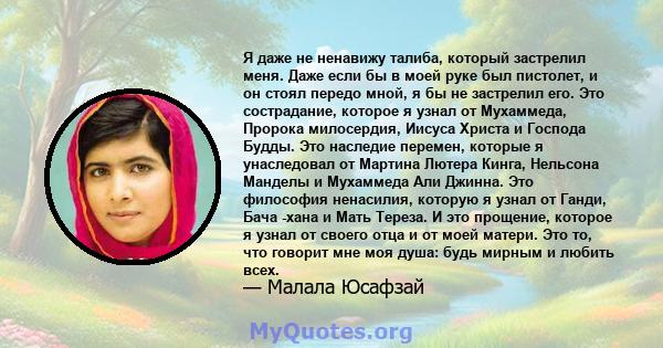 Я даже не ненавижу талиба, который застрелил меня. Даже если бы в моей руке был пистолет, и он стоял передо мной, я бы не застрелил его. Это сострадание, которое я узнал от Мухаммеда, Пророка милосердия, Иисуса Христа и 