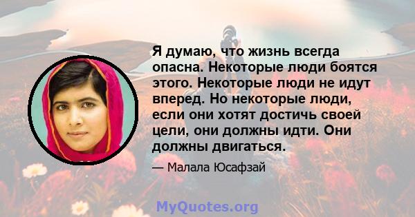 Я думаю, что жизнь всегда опасна. Некоторые люди боятся этого. Некоторые люди не идут вперед. Но некоторые люди, если они хотят достичь своей цели, они должны идти. Они должны двигаться.