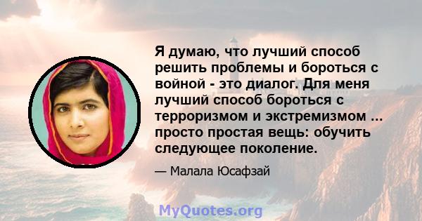 Я думаю, что лучший способ решить проблемы и бороться с войной - это диалог. Для меня лучший способ бороться с терроризмом и экстремизмом ... просто простая вещь: обучить следующее поколение.