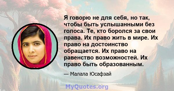 Я говорю не для себя, но так, чтобы быть услышанными без голоса. Те, кто боролся за свои права. Их право жить в мире. Их право на достоинство обращается. Их право на равенство возможностей. Их право быть образованным.