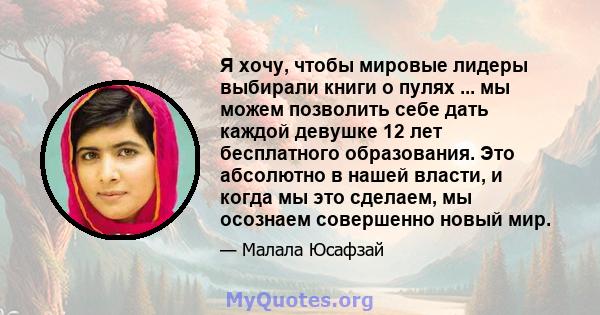 Я хочу, чтобы мировые лидеры выбирали книги о пулях ... мы можем позволить себе дать каждой девушке 12 лет бесплатного образования. Это абсолютно в нашей власти, и когда мы это сделаем, мы осознаем совершенно новый мир.