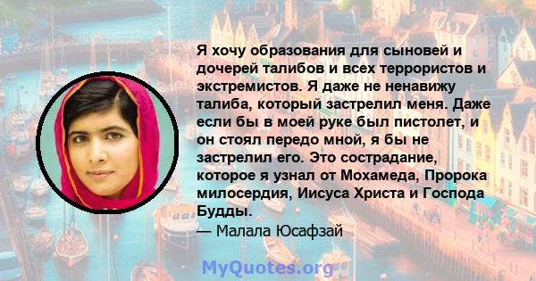 Я хочу образования для сыновей и дочерей талибов и всех террористов и экстремистов. Я даже не ненавижу талиба, который застрелил меня. Даже если бы в моей руке был пистолет, и он стоял передо мной, я бы не застрелил