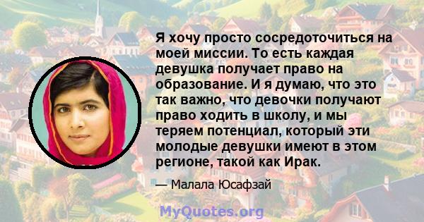 Я хочу просто сосредоточиться на моей миссии. То есть каждая девушка получает право на образование. И я думаю, что это так важно, что девочки получают право ходить в школу, и мы теряем потенциал, который эти молодые