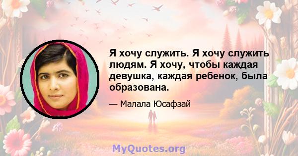 Я хочу служить. Я хочу служить людям. Я хочу, чтобы каждая девушка, каждая ребенок, была образована.