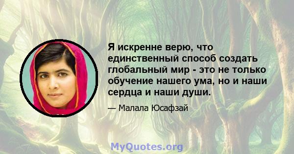 Я искренне верю, что единственный способ создать глобальный мир - это не только обучение нашего ума, но и наши сердца и наши души.