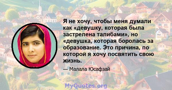 Я не хочу, чтобы меня думали как «девушку, которая была застрелена талибами», но «девушка, которая боролась за образование. Это причина, по которой я хочу посвятить свою жизнь.