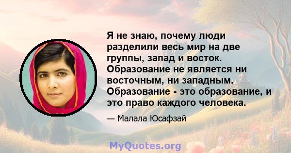 Я не знаю, почему люди разделили весь мир на две группы, запад и восток. Образование не является ни восточным, ни западным. Образование - это образование, и это право каждого человека.