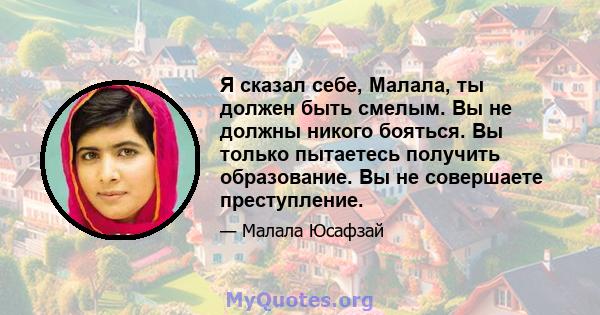 Я сказал себе, Малала, ты должен быть смелым. Вы не должны никого бояться. Вы только пытаетесь получить образование. Вы не совершаете преступление.