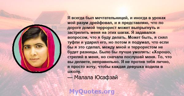 Я всегда был мечтательницей, и иногда в уроках мой разум дрейфовал, и я представляю, что по дороге домой террорист может выпрыгнуть и застрелить меня на этих шагах. Я задавался вопросом, что я буду делать. Может быть, я 