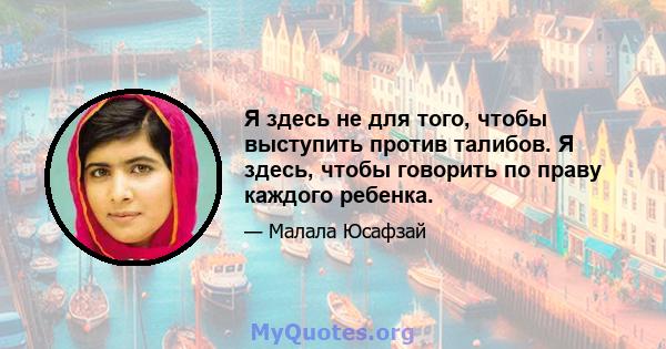 Я здесь не для того, чтобы выступить против талибов. Я здесь, чтобы говорить по праву каждого ребенка.