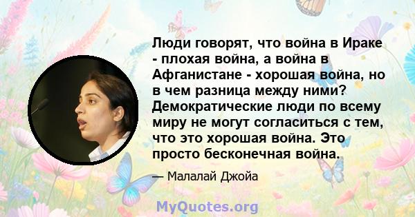 Люди говорят, что война в Ираке - плохая война, а война в Афганистане - хорошая война, но в чем разница между ними? Демократические люди по всему миру не могут согласиться с тем, что это хорошая война. Это просто