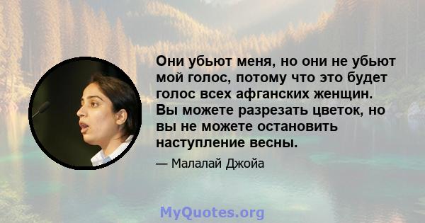 Они убьют меня, но они не убьют мой голос, потому что это будет голос всех афганских женщин. Вы можете разрезать цветок, но вы не можете остановить наступление весны.